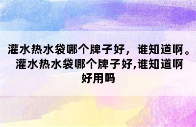 灌水热水袋哪个牌子好，谁知道啊。 灌水热水袋哪个牌子好,谁知道啊好用吗